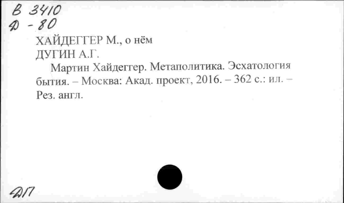 ﻿В 3<//0
ф 'ЯО
ХАЙДЕГГЕР М., о нём
ДУГИН А.Г.
Мартин Хайдеггер. Метаполитика. Эсхатология бытия. - Москва: Акад, проект, 2016. - 362 с.: ил. -Рез. англ.
^/7